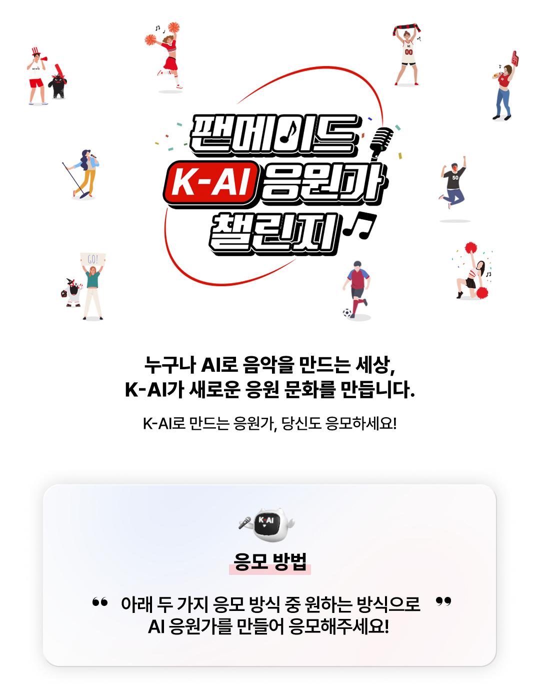 팬메이드 K-AI 응원가 챌린지. 누구나 AI로 음악을 만드는 세상, K-AI가 새로운 응원 문화를 만듭니다. K-AI로 만드는 응원가, 당신도 응모하세요! 응모 방법 - 아래 두 가지 응모 방식 중 원하는 방식으로 AI 응원가를 만들어 응모해주세요!